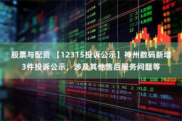股票与配资 【12315投诉公示】神州数码新增3件投诉公示，涉及其他售后服务问题等