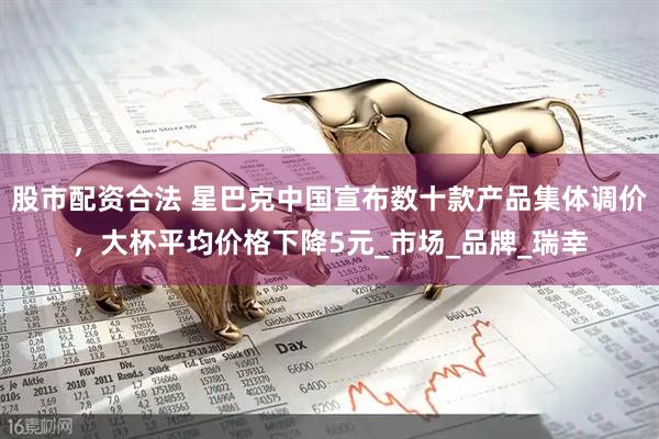股市配资合法 星巴克中国宣布数十款产品集体调价，大杯平均价格下降5元_市场_品牌_瑞幸