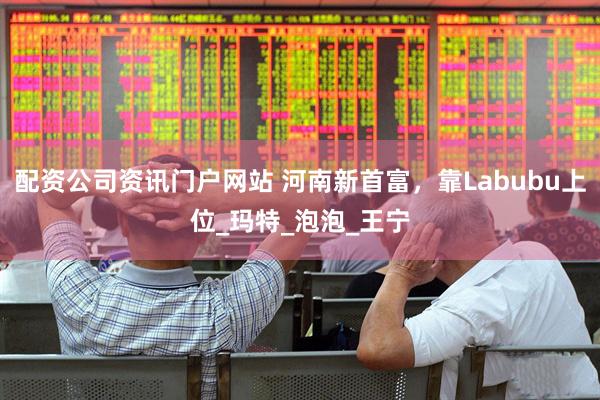 配资公司资讯门户网站 河南新首富，靠Labubu上位_玛特_泡泡_王宁