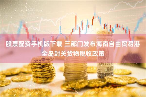 股票配资手机版下载 三部门发布海南自由贸易港全岛封关货物税收政策