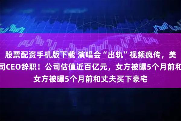 股票配资手机版下载 演唱会“出轨”视频疯传，美国独角兽IT公司CEO辞职！公司估值近百亿元，女方被曝5个月前和丈夫买下豪宅