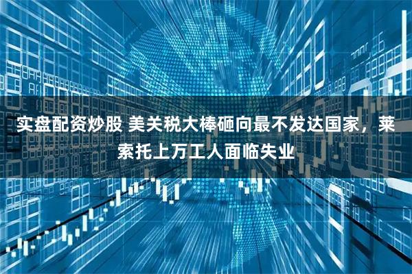 实盘配资炒股 美关税大棒砸向最不发达国家，莱索托上万工人面临失业