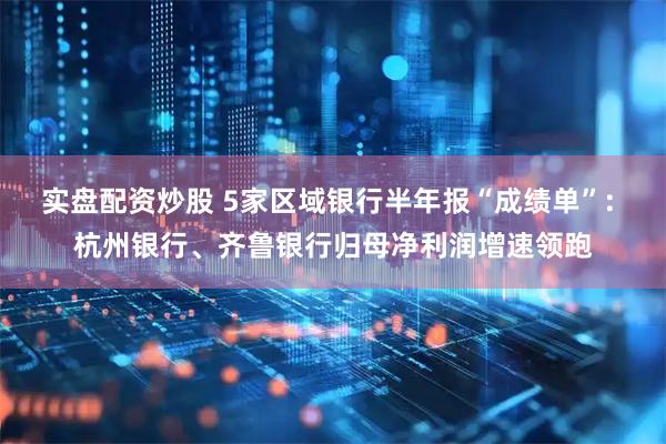 实盘配资炒股 5家区域银行半年报“成绩单”: 杭州银行、齐鲁银行归母净利润增速领跑