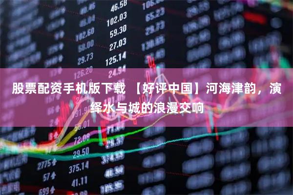 股票配资手机版下载 【好评中国】河海津韵，演绎水与城的浪漫交响