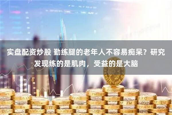 实盘配资炒股 勤练腿的老年人不容易痴呆？研究发现练的是肌肉，受益的是大脑