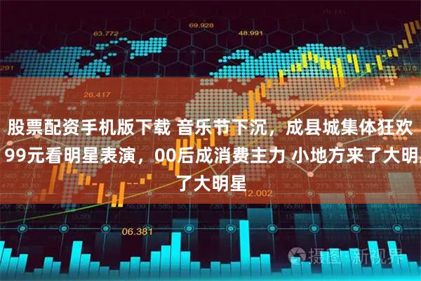 股票配资手机版下载 音乐节下沉，成县城集体狂欢，99元看明星表演，00后成消费主力 小地方来了大明星
