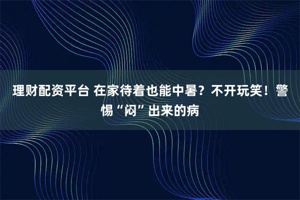 理财配资平台 在家待着也能中暑？不开玩笑！警惕“闷”出来的病