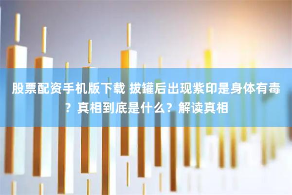 股票配资手机版下载 拔罐后出现紫印是身体有毒？真相到底是什么？解读真相