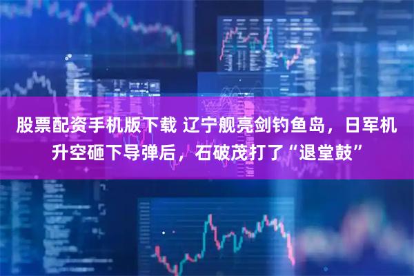股票配资手机版下载 辽宁舰亮剑钓鱼岛，日军机升空砸下导弹后，石破茂打了“退堂鼓”