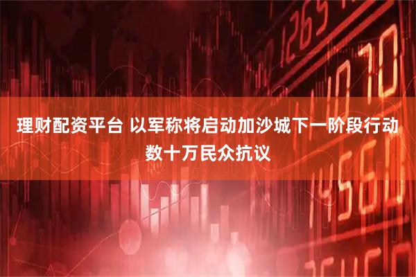理财配资平台 以军称将启动加沙城下一阶段行动　数十万民众抗议