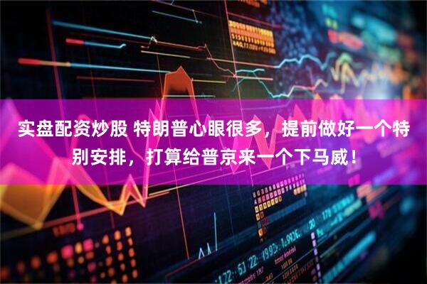 实盘配资炒股 特朗普心眼很多,提前做好一个特别安排,打算给普京来一个下马威!