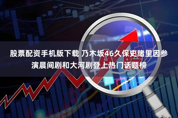 股票配资手机版下载 乃木坂46久保史绪里因参演晨间剧和大河剧登上热门话题榜