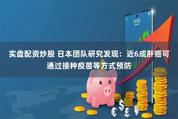 实盘配资炒股 日本团队研究发现：近6成肝癌可通过接种疫苗等方式预防