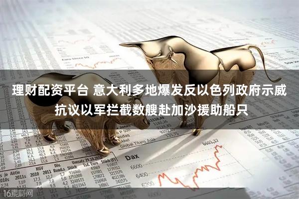 理财配资平台 意大利多地爆发反以色列政府示威 抗议以军拦截数艘赴加沙援助船只