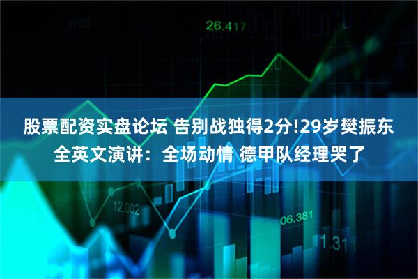 股票配资实盘论坛 告别战独得2分!29岁樊振东全英文演讲：全场动情 德甲队经理哭了