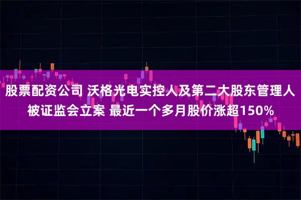 股票配资公司 沃格光电实控人及第二大股东管理人被证监会立案 最近一个多月股价涨超150%