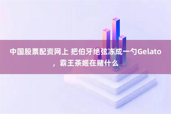 中国股票配资网上 把伯牙绝弦冻成一勺Gelato，霸王茶姬在赌什么