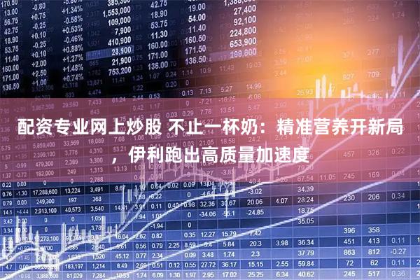 配资专业网上炒股 不止一杯奶：精准营养开新局，伊利跑出高质量加速度