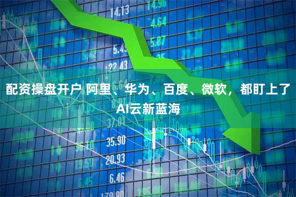 配资操盘开户 阿里、华为、百度、微软,都盯上了AI云新蓝海