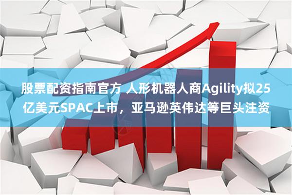 股票配资指南官方 人形机器人商Agility拟25亿美元SPAC上市，亚马逊英伟达等巨头注资