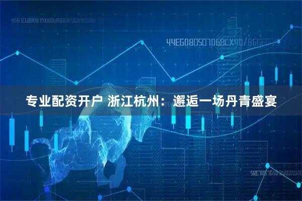 专业配资开户 浙江杭州：邂逅一场丹青盛宴