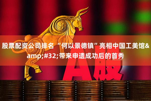 股票配资公司排名 “何以景德镇”亮相中国工美馆 带来申遗成功后的首秀