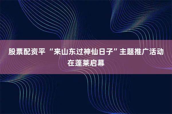 股票配资平 “来山东过神仙日子”主题推广活动在蓬莱启幕