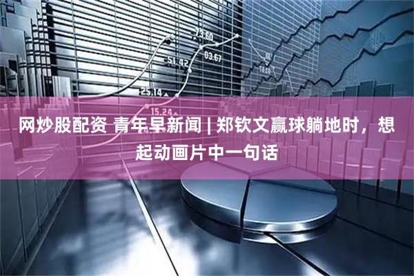 网炒股配资 青年早新闻 | 郑钦文赢球躺地时，想起动画片中一句话
