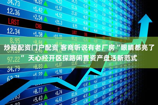 炒股配资门户配资 客商听说有老厂房“眼睛都亮了” 天心经开区探路闲置资产盘活新范式
