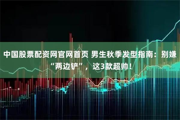 中国股票配资网官网首页 男生秋季发型指南：别嫌“两边铲”，这3款超帅！