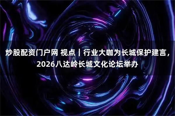 炒股配资门户网 视点｜行业大咖为长城保护建言，2026八达岭长城文化论坛举办