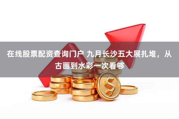 在线股票配资查询门户 九月长沙五大展扎堆，从古画到水彩一次看够
